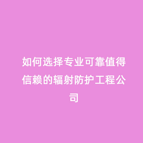 如何選擇專(zhuān)業(yè)可靠值得信賴(lài)的輻射防護工程公司 如何選擇專(zhuān)業(yè)可靠值得信賴(lài)的輻射防護工程公司