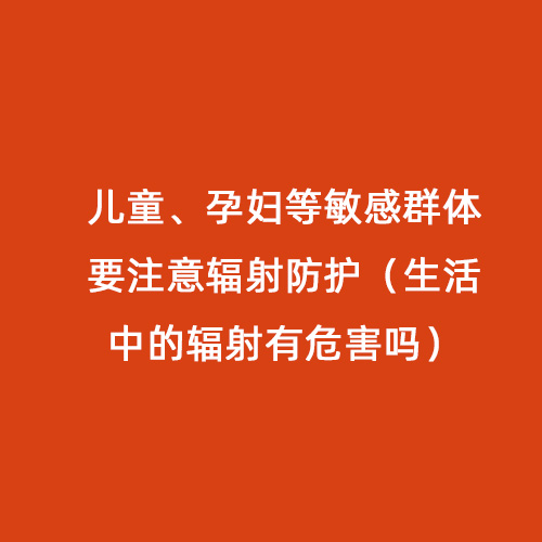 兒童、孕婦等敏感群體要注意輻射防護（生活中的輻射有危害嗎）
