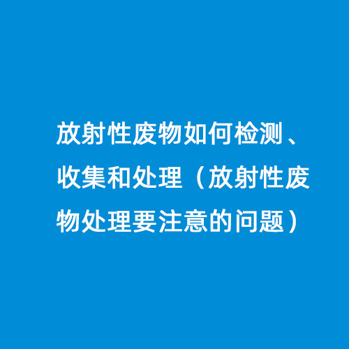 放射性廢物如何檢測、收集和處理（放射性廢物處理要注意的問(wèn)題）
